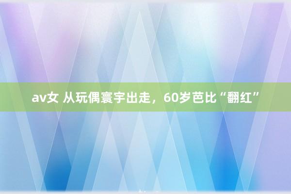 av女 从玩偶寰宇出走，60岁芭比“翻红”