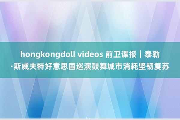 hongkongdoll videos 前卫谍报｜泰勒·斯威夫特好意思国巡演鼓舞城市消耗坚韧复苏