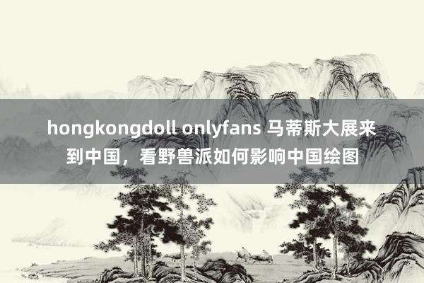 hongkongdoll onlyfans 马蒂斯大展来到中国，看野兽派如何影响中国绘图