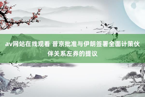 av网站在线观看 普京批准与伊朗签署全面计策伙伴关系左券的提议