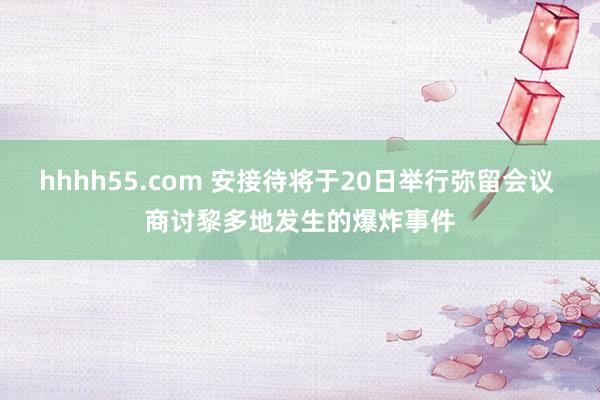 hhhh55.com 安接待将于20日举行弥留会议 商讨黎多地发生的爆炸事件