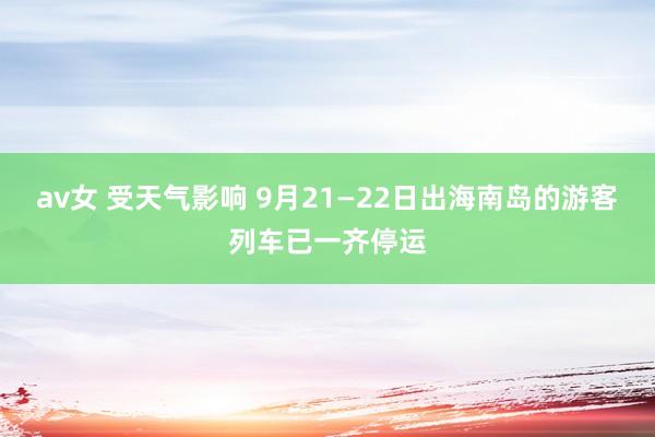 av女 受天气影响 9月21—22日出海南岛的游客列车已一齐停运