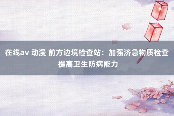 在线av 动漫 前方边境检查站：加强济急物质检查 提高卫生防病能力