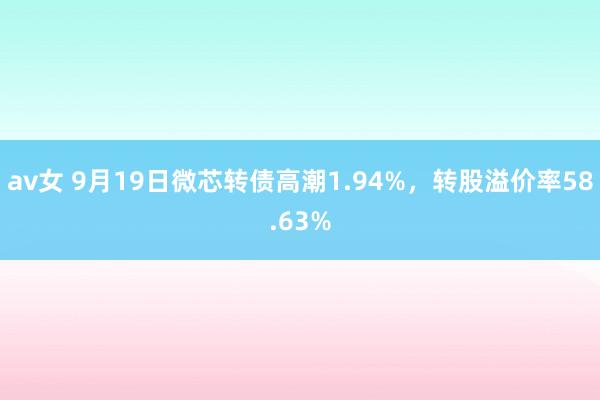 av女 9月19日微芯转债高潮1.94%，转股溢价率58.63%