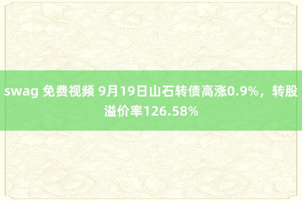 swag 免费视频 9月19日山石转债高涨0.9%，转股溢价率126.58%