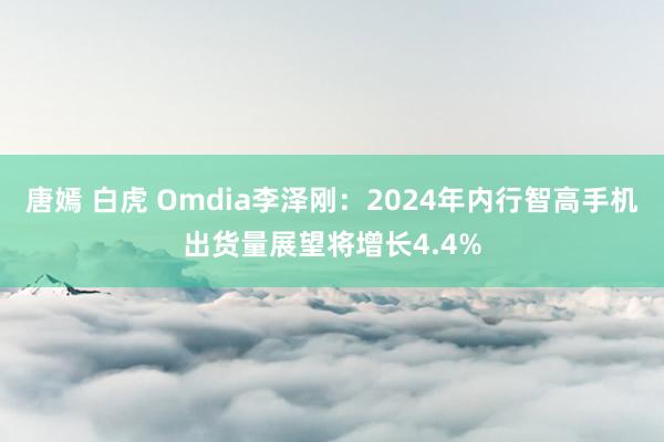 唐嫣 白虎 Omdia李泽刚：2024年内行智高手机出货量展望将增长4.4%