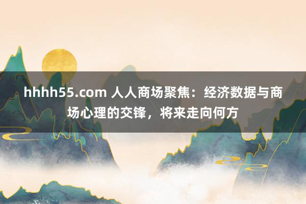 hhhh55.com 人人商场聚焦：经济数据与商场心理的交锋，将来走向何方