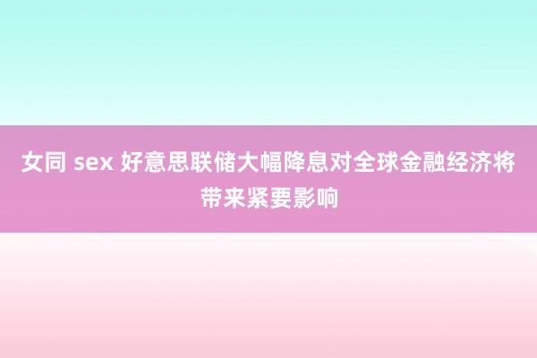 女同 sex 好意思联储大幅降息对全球金融经济将带来紧要影响