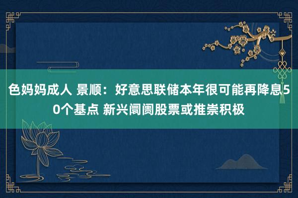 色妈妈成人 景顺：好意思联储本年很可能再降息50个基点 新兴阛阓股票或推崇积极