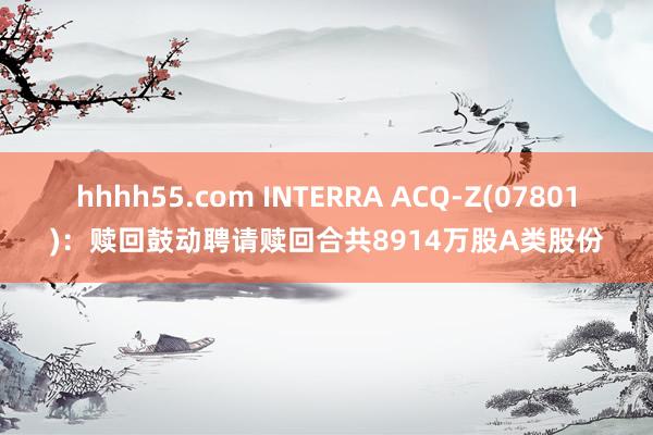 hhhh55.com INTERRA ACQ-Z(07801)：赎回鼓动聘请赎回合共8914万股A类股份