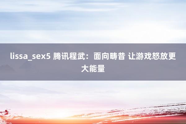 lissa_sex5 腾讯程武：面向畴昔 让游戏怒放更大能量