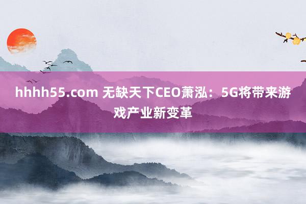 hhhh55.com 无缺天下CEO萧泓：5G将带来游戏产业新变革