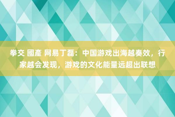 拳交 國產 网易丁磊：中国游戏出海越奏效，行家越会发现，游戏的文化能量远超出联想