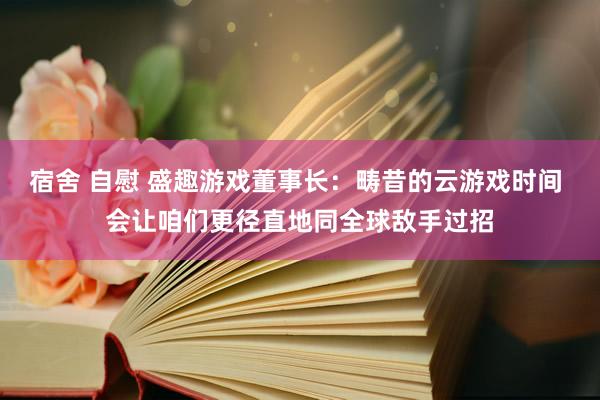 宿舍 自慰 盛趣游戏董事长：畴昔的云游戏时间 会让咱们更径直地同全球敌手过招