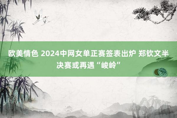 欧美情色 2024中网女单正赛签表出炉 郑钦文半决赛或再遇“峻岭”