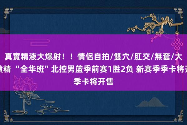 真實精液大爆射！！情侶自拍/雙穴/肛交/無套/大量噴精 “全华班”北控男篮季前赛1胜2负 新赛季季卡将开售