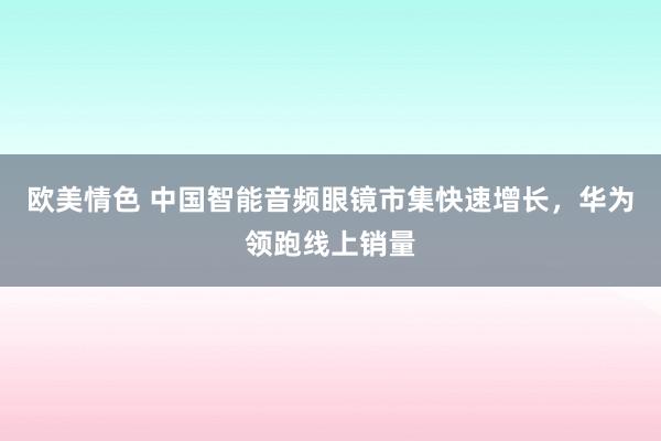 欧美情色 中国智能音频眼镜市集快速增长，华为领跑线上销量