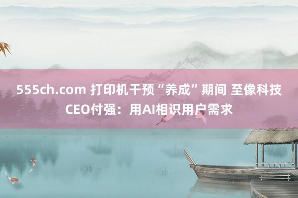 555ch.com 打印机干预“养成”期间 至像科技CEO付强：用AI相识用户需求