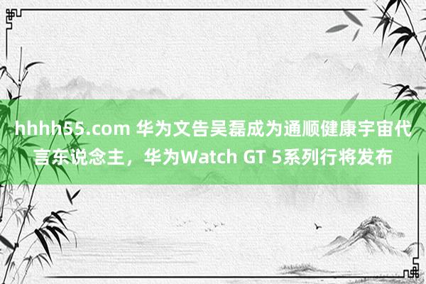 hhhh55.com 华为文告吴磊成为通顺健康宇宙代言东说念主，华为Watch GT 5系列行将发布