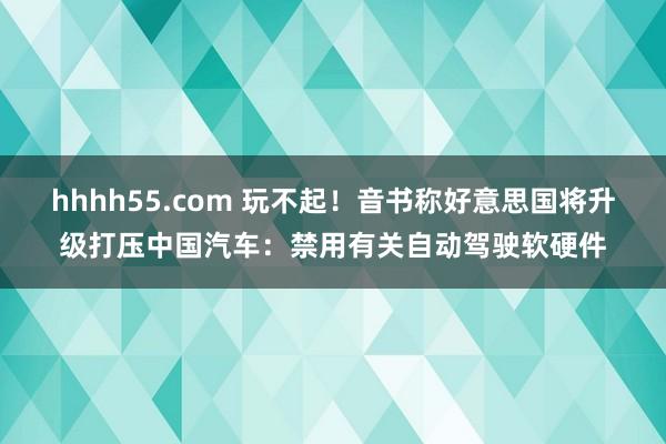 hhhh55.com 玩不起！音书称好意思国将升级打压中国汽车：禁用有关自动驾驶软硬件