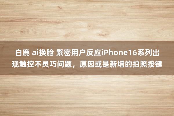 白鹿 ai换脸 繁密用户反应iPhone16系列出现触控不灵巧问题，原因或是新增的拍照按键