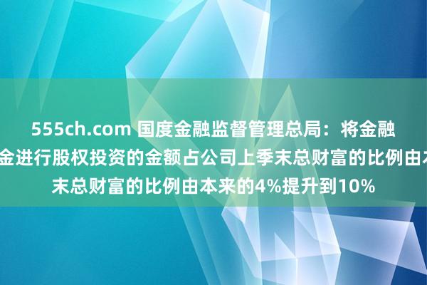 555ch.com 国度金融监督管理总局：将金融财富投资公司表内资金进行股权投资的金额占公司上季末总财富的比例由本来的4%提升到10%