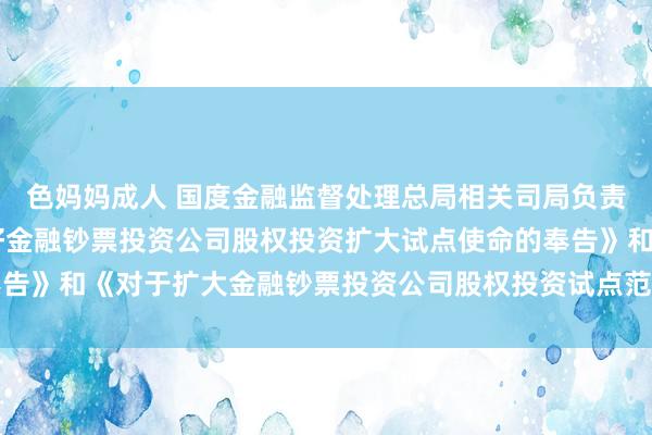 色妈妈成人 国度金融监督处理总局相关司局负责东谈主就 《对于作念好金融钞票投资公司股权投资扩大试点使命的奉告》和《对于扩大金融钞票投资公司股权投资试点范围的奉告》答记者问