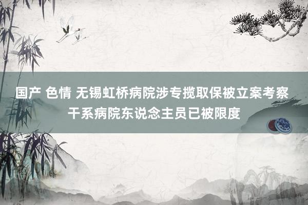 国产 色情 无锡虹桥病院涉专揽取保被立案考察 干系病院东说念主员已被限度