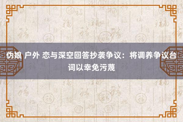 伪娘 户外 恋与深空回答抄袭争议：将调养争议台词以幸免污蔑