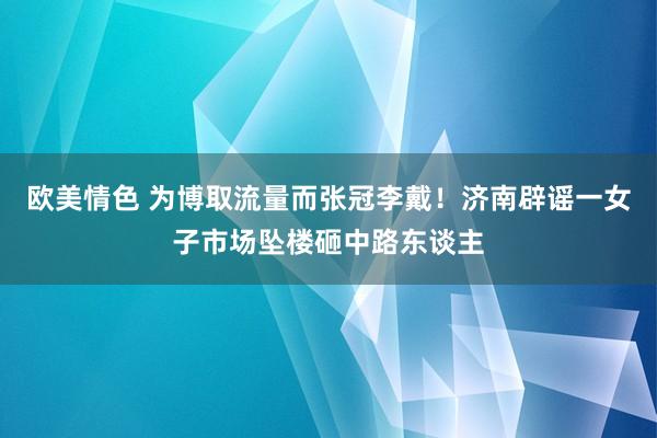 欧美情色 为博取流量而张冠李戴！济南辟谣一女子市场坠楼砸中路东谈主