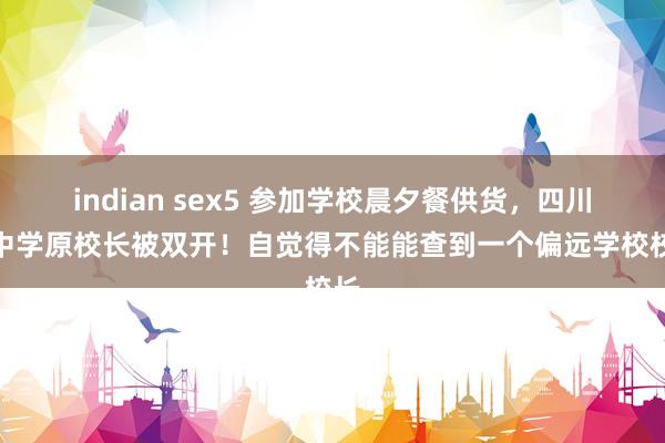 indian sex5 参加学校晨夕餐供货，四川一中学原校长被双开！自觉得不能能查到一个偏远学校校长