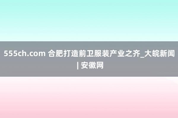 555ch.com 合肥打造前卫服装产业之齐_大皖新闻 | 安徽网