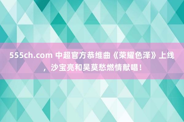 555ch.com 中超官方恭维曲《荣耀色泽》上线，沙宝亮和吴莫愁燃情献唱！