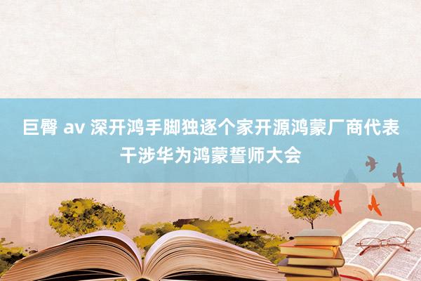 巨臀 av 深开鸿手脚独逐个家开源鸿蒙厂商代表干涉华为鸿蒙誓师大会