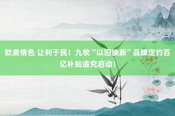 欧美情色 让利于民！九牧“以旧换新”品牌定约百亿补贴追究启动！