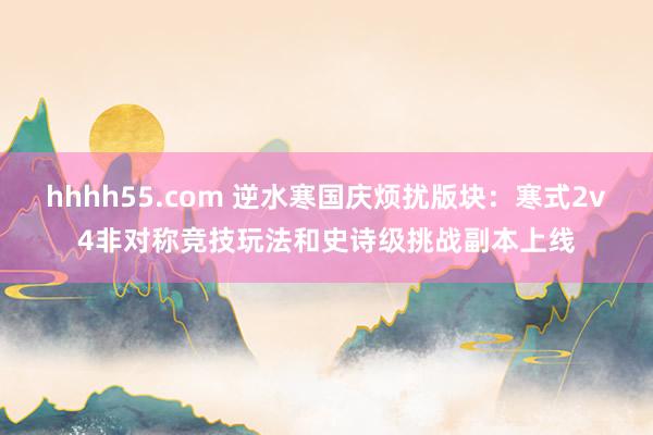 hhhh55.com 逆水寒国庆烦扰版块：寒式2v4非对称竞技玩法和史诗级挑战副本上线