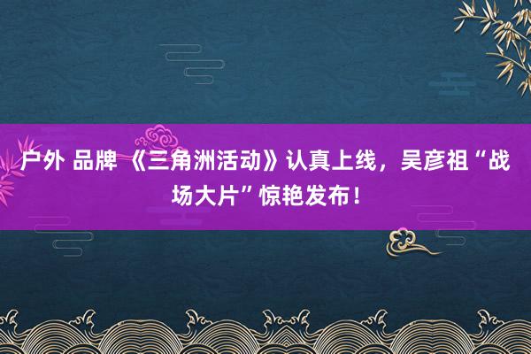 户外 品牌 《三角洲活动》认真上线，吴彦祖“战场大片”惊艳发布！