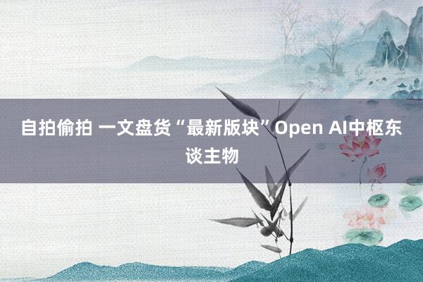 自拍偷拍 一文盘货“最新版块”Open AI中枢东谈主物