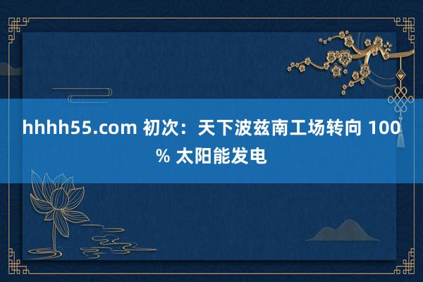 hhhh55.com 初次：天下波兹南工场转向 100% 太阳能发电