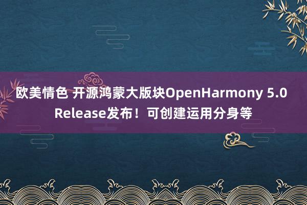 欧美情色 开源鸿蒙大版块OpenHarmony 5.0 Release发布！可创建运用分身等