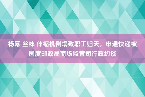 杨幂 丝袜 伸缩机倒塌致职工归天，申通快递被国度邮政局商场监管司行政约谈