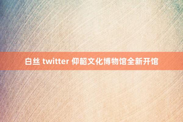 白丝 twitter 仰韶文化博物馆全新开馆