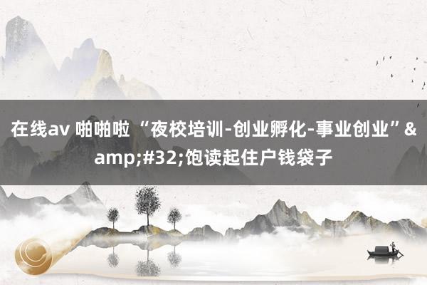 在线av 啪啪啦 “夜校培训-创业孵化-事业创业”&#32;饱读起住户钱袋子