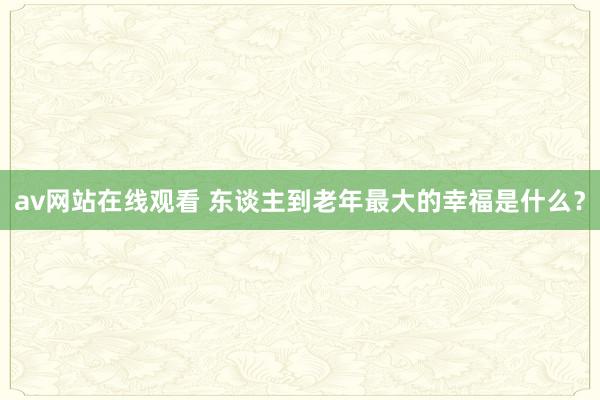 av网站在线观看 东谈主到老年最大的幸福是什么？