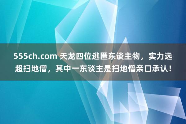 555ch.com 天龙四位逃匿东谈主物，实力远超扫地僧，其中一东谈主是扫地僧亲口承认！