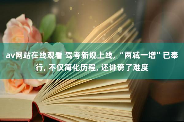 av网站在线观看 驾考新规上线， “两减一增”已奉行， 不仅简化历程， 还诽谤了难度