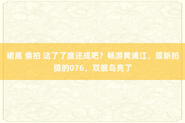 裙底 偷拍 这了了度还成吧？畅游黄浦江，簇新拍摄的076，双舰岛亮了