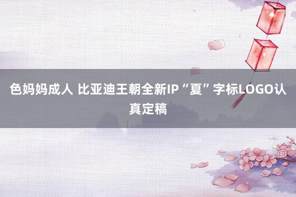 色妈妈成人 比亚迪王朝全新IP“夏”字标LOGO认真定稿