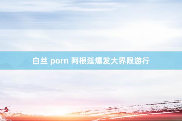 白丝 porn 阿根廷爆发大界限游行