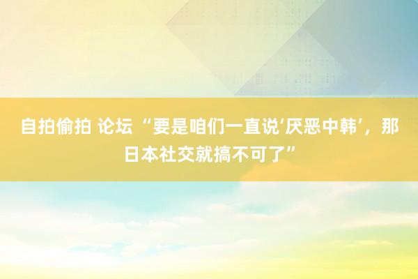 自拍偷拍 论坛 “要是咱们一直说‘厌恶中韩’，那日本社交就搞不可了”